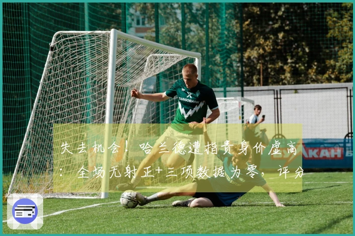 失去机会！哈兰德遭指责身价虚高：全场无射正+三项数据为零，评分仅6.1分创全队最低