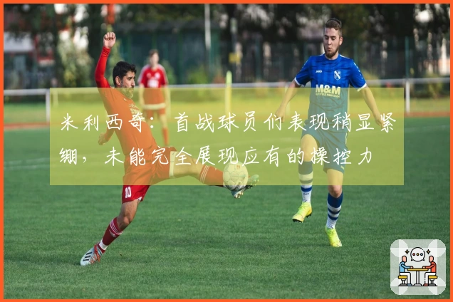 米利西奇：首战球员们表现稍显紧绷，未能完全展现应有的操控力