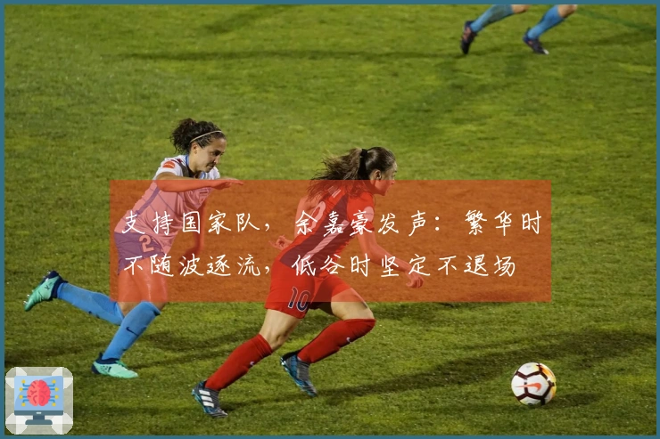 支持国家队，余嘉豪发声：繁华时不随波逐流，低谷时坚定不退场