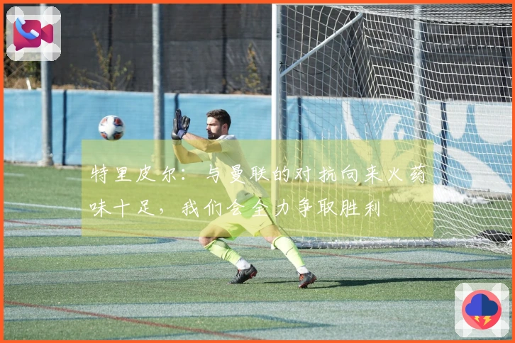 特里皮尔：与曼联的对抗向来火药味十足，我们会全力争取胜利