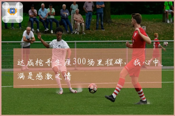 达成枪手生涯300场里程碑，我心中满是感激之情