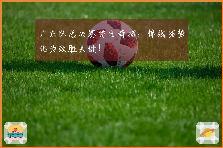 广东队总决赛将出奇招，锋线劣势化为致胜关键！