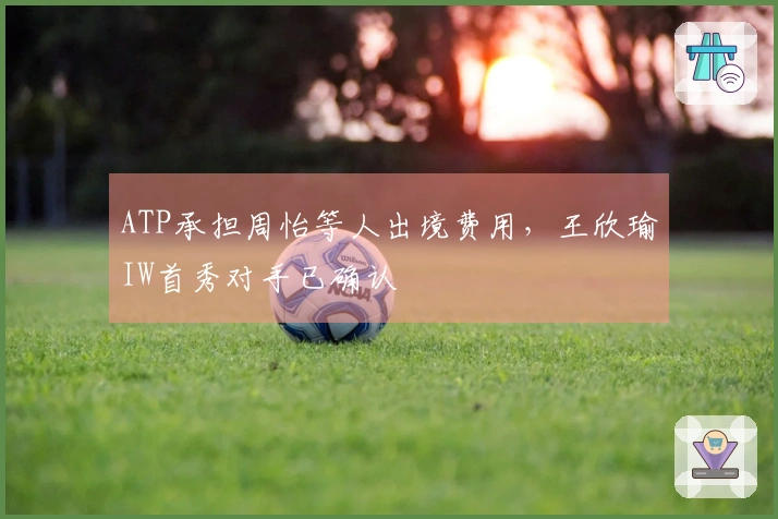 ATP承担周怡等人出境费用，王欣瑜IW首秀对手已确认