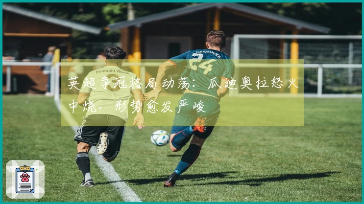 英超争冠格局动荡：瓜迪奥拉怒火中烧，形势愈发严峻