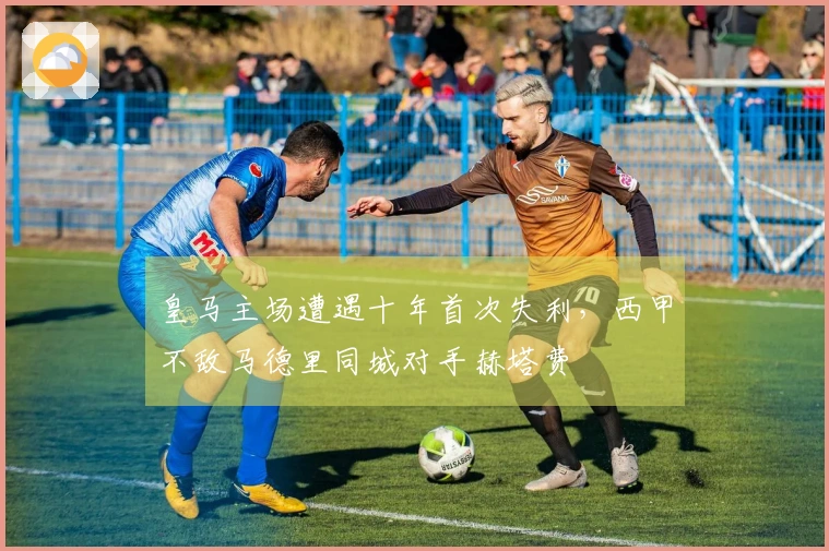 皇马主场遭遇十年首次失利，西甲不敌马德里同城对手赫塔费