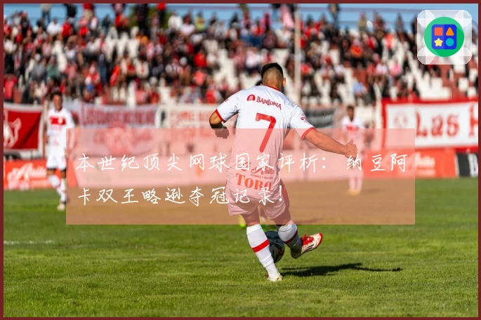 本世纪顶尖网球国家评析：纳豆阿卡双王略逊夺冠记录！
