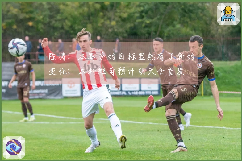 陈涛：本赛季的目标显然有了新的变化；本科维奇预计明天会首发