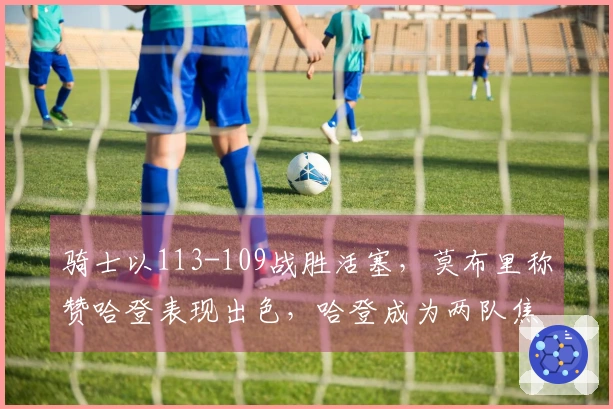 骑士以113-109战胜活塞，莫布里称赞哈登表现出色，哈登成为两队焦点