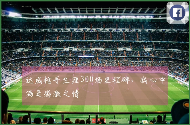 达成枪手生涯300场里程碑，我心中满是感激之情