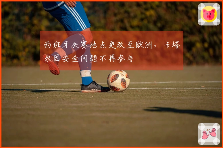 西班牙决赛地点更改至欧洲，卡塔尔因安全问题不再参与