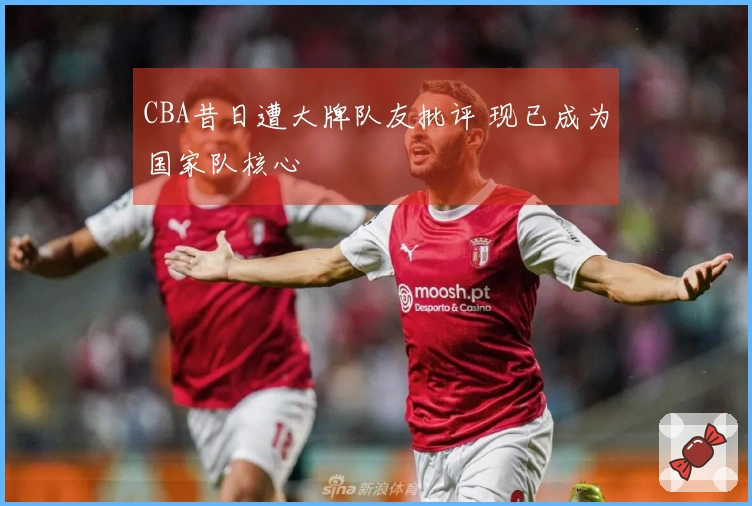 CBA昔日遭大牌队友批评 现已成为国家队核心