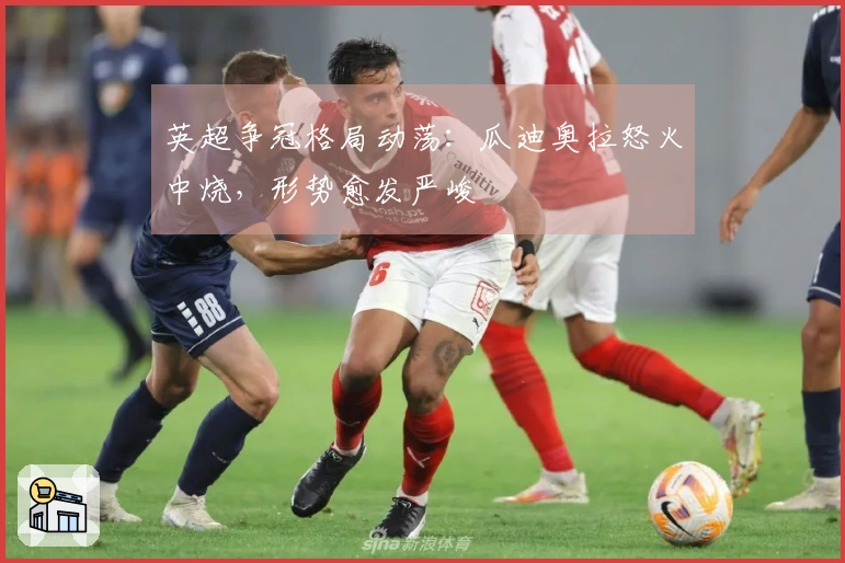 英超争冠格局动荡：瓜迪奥拉怒火中烧，形势愈发严峻