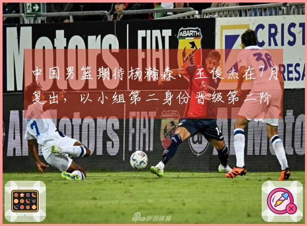 中国男篮期待杨瀚森、王俊杰在7月复出，以小组第二身份晋级第二阶段