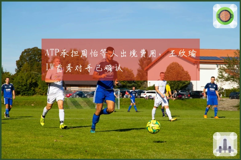 ATP承担周怡等人出境费用，王欣瑜IW首秀对手已确认