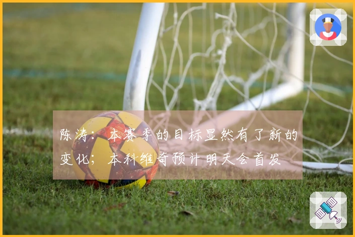陈涛：本赛季的目标显然有了新的变化；本科维奇预计明天会首发